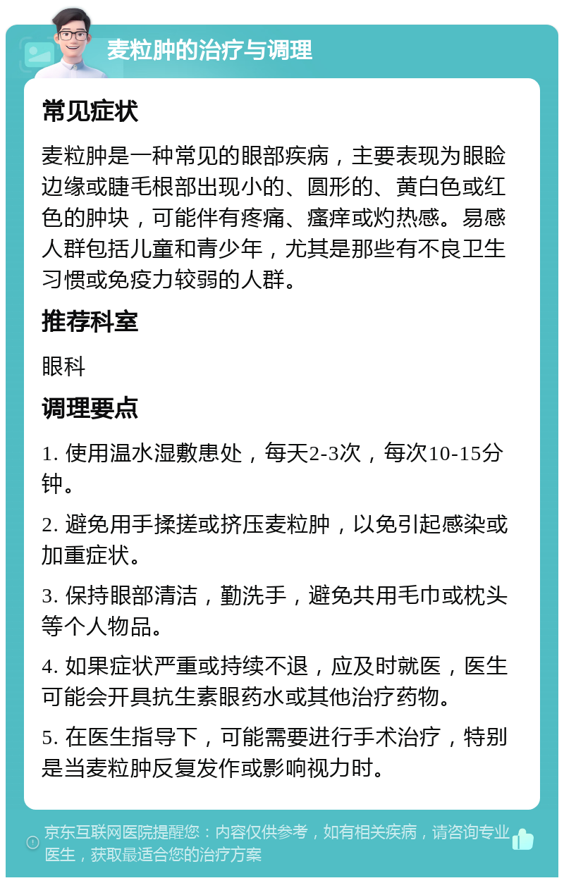 麦粒肿的治疗与调理 常见症状 麦粒肿是一种常见的眼部疾病，主要表现为眼睑边缘或睫毛根部出现小的、圆形的、黄白色或红色的肿块，可能伴有疼痛、瘙痒或灼热感。易感人群包括儿童和青少年，尤其是那些有不良卫生习惯或免疫力较弱的人群。 推荐科室 眼科 调理要点 1. 使用温水湿敷患处，每天2-3次，每次10-15分钟。 2. 避免用手揉搓或挤压麦粒肿，以免引起感染或加重症状。 3. 保持眼部清洁，勤洗手，避免共用毛巾或枕头等个人物品。 4. 如果症状严重或持续不退，应及时就医，医生可能会开具抗生素眼药水或其他治疗药物。 5. 在医生指导下，可能需要进行手术治疗，特别是当麦粒肿反复发作或影响视力时。