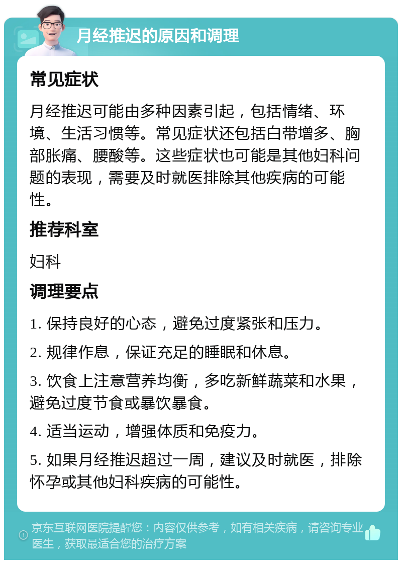 月经推迟的原因和调理 常见症状 月经推迟可能由多种因素引起，包括情绪、环境、生活习惯等。常见症状还包括白带增多、胸部胀痛、腰酸等。这些症状也可能是其他妇科问题的表现，需要及时就医排除其他疾病的可能性。 推荐科室 妇科 调理要点 1. 保持良好的心态，避免过度紧张和压力。 2. 规律作息，保证充足的睡眠和休息。 3. 饮食上注意营养均衡，多吃新鲜蔬菜和水果，避免过度节食或暴饮暴食。 4. 适当运动，增强体质和免疫力。 5. 如果月经推迟超过一周，建议及时就医，排除怀孕或其他妇科疾病的可能性。