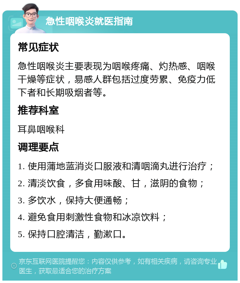 急性咽喉炎就医指南 常见症状 急性咽喉炎主要表现为咽喉疼痛、灼热感、咽喉干燥等症状，易感人群包括过度劳累、免疫力低下者和长期吸烟者等。 推荐科室 耳鼻咽喉科 调理要点 1. 使用蒲地蓝消炎口服液和清咽滴丸进行治疗； 2. 清淡饮食，多食用味酸、甘，滋阴的食物； 3. 多饮水，保持大便通畅； 4. 避免食用刺激性食物和冰凉饮料； 5. 保持口腔清洁，勤漱口。