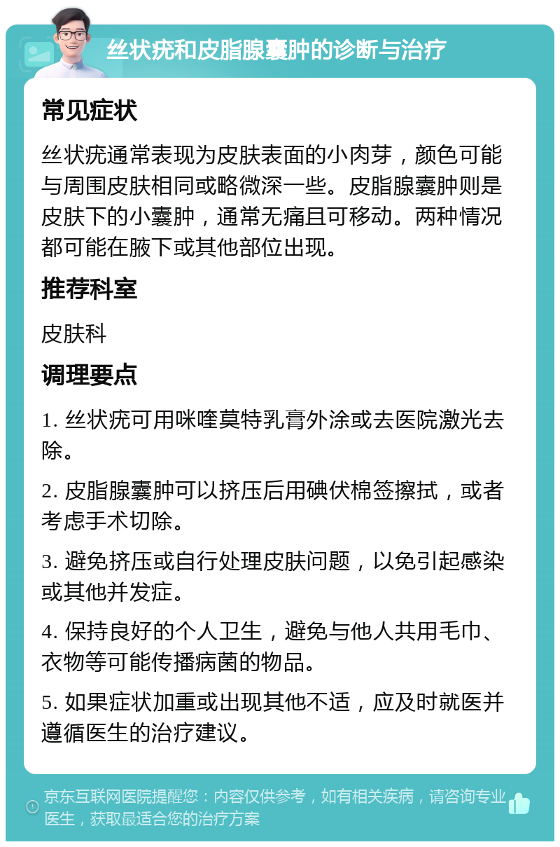 丝状疣和皮脂腺囊肿的诊断与治疗 常见症状 丝状疣通常表现为皮肤表面的小肉芽，颜色可能与周围皮肤相同或略微深一些。皮脂腺囊肿则是皮肤下的小囊肿，通常无痛且可移动。两种情况都可能在腋下或其他部位出现。 推荐科室 皮肤科 调理要点 1. 丝状疣可用咪喹莫特乳膏外涂或去医院激光去除。 2. 皮脂腺囊肿可以挤压后用碘伏棉签擦拭，或者考虑手术切除。 3. 避免挤压或自行处理皮肤问题，以免引起感染或其他并发症。 4. 保持良好的个人卫生，避免与他人共用毛巾、衣物等可能传播病菌的物品。 5. 如果症状加重或出现其他不适，应及时就医并遵循医生的治疗建议。