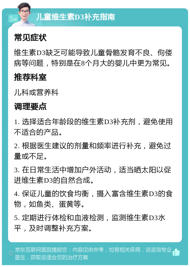 儿童维生素D3补充指南 常见症状 维生素D3缺乏可能导致儿童骨骼发育不良、佝偻病等问题，特别是在8个月大的婴儿中更为常见。 推荐科室 儿科或营养科 调理要点 1. 选择适合年龄段的维生素D3补充剂，避免使用不适合的产品。 2. 根据医生建议的剂量和频率进行补充，避免过量或不足。 3. 在日常生活中增加户外活动，适当晒太阳以促进维生素D3的自然合成。 4. 保证儿童的饮食均衡，摄入富含维生素D3的食物，如鱼类、蛋黄等。 5. 定期进行体检和血液检测，监测维生素D3水平，及时调整补充方案。