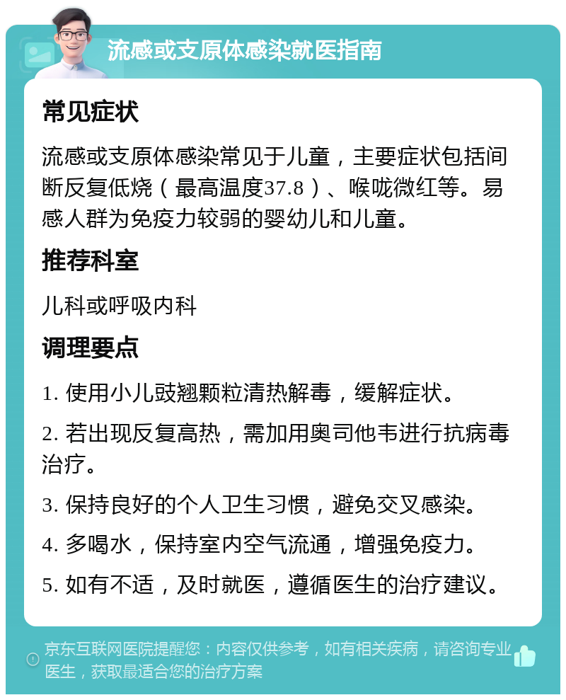 流感或支原体感染就医指南 常见症状 流感或支原体感染常见于儿童，主要症状包括间断反复低烧（最高温度37.8）、喉咙微红等。易感人群为免疫力较弱的婴幼儿和儿童。 推荐科室 儿科或呼吸内科 调理要点 1. 使用小儿豉翘颗粒清热解毒，缓解症状。 2. 若出现反复高热，需加用奥司他韦进行抗病毒治疗。 3. 保持良好的个人卫生习惯，避免交叉感染。 4. 多喝水，保持室内空气流通，增强免疫力。 5. 如有不适，及时就医，遵循医生的治疗建议。