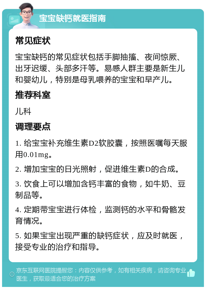 宝宝缺钙就医指南 常见症状 宝宝缺钙的常见症状包括手脚抽搐、夜间惊厥、出牙迟缓、头部多汗等。易感人群主要是新生儿和婴幼儿，特别是母乳喂养的宝宝和早产儿。 推荐科室 儿科 调理要点 1. 给宝宝补充维生素D2软胶囊，按照医嘱每天服用0.01mg。 2. 增加宝宝的日光照射，促进维生素D的合成。 3. 饮食上可以增加含钙丰富的食物，如牛奶、豆制品等。 4. 定期带宝宝进行体检，监测钙的水平和骨骼发育情况。 5. 如果宝宝出现严重的缺钙症状，应及时就医，接受专业的治疗和指导。