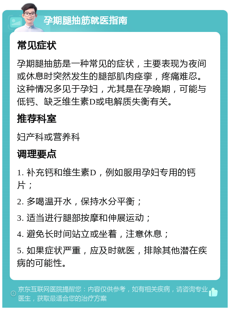 孕期腿抽筋就医指南 常见症状 孕期腿抽筋是一种常见的症状，主要表现为夜间或休息时突然发生的腿部肌肉痉挛，疼痛难忍。这种情况多见于孕妇，尤其是在孕晚期，可能与低钙、缺乏维生素D或电解质失衡有关。 推荐科室 妇产科或营养科 调理要点 1. 补充钙和维生素D，例如服用孕妇专用的钙片； 2. 多喝温开水，保持水分平衡； 3. 适当进行腿部按摩和伸展运动； 4. 避免长时间站立或坐着，注意休息； 5. 如果症状严重，应及时就医，排除其他潜在疾病的可能性。