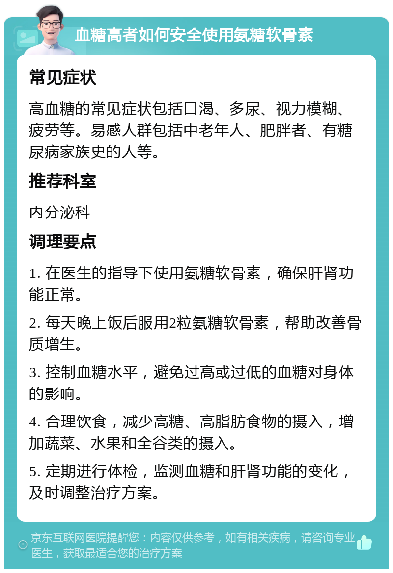 血糖高者如何安全使用氨糖软骨素 常见症状 高血糖的常见症状包括口渴、多尿、视力模糊、疲劳等。易感人群包括中老年人、肥胖者、有糖尿病家族史的人等。 推荐科室 内分泌科 调理要点 1. 在医生的指导下使用氨糖软骨素，确保肝肾功能正常。 2. 每天晚上饭后服用2粒氨糖软骨素，帮助改善骨质增生。 3. 控制血糖水平，避免过高或过低的血糖对身体的影响。 4. 合理饮食，减少高糖、高脂肪食物的摄入，增加蔬菜、水果和全谷类的摄入。 5. 定期进行体检，监测血糖和肝肾功能的变化，及时调整治疗方案。