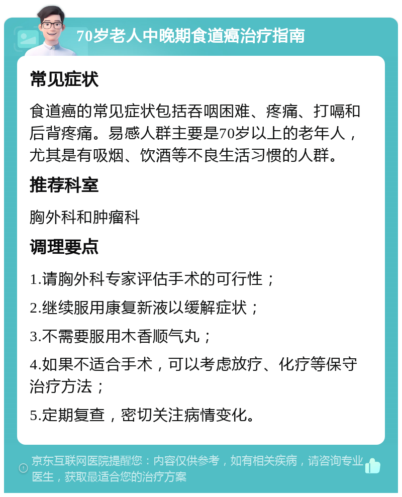 70岁老人中晚期食道癌治疗指南 常见症状 食道癌的常见症状包括吞咽困难、疼痛、打嗝和后背疼痛。易感人群主要是70岁以上的老年人，尤其是有吸烟、饮酒等不良生活习惯的人群。 推荐科室 胸外科和肿瘤科 调理要点 1.请胸外科专家评估手术的可行性； 2.继续服用康复新液以缓解症状； 3.不需要服用木香顺气丸； 4.如果不适合手术，可以考虑放疗、化疗等保守治疗方法； 5.定期复查，密切关注病情变化。