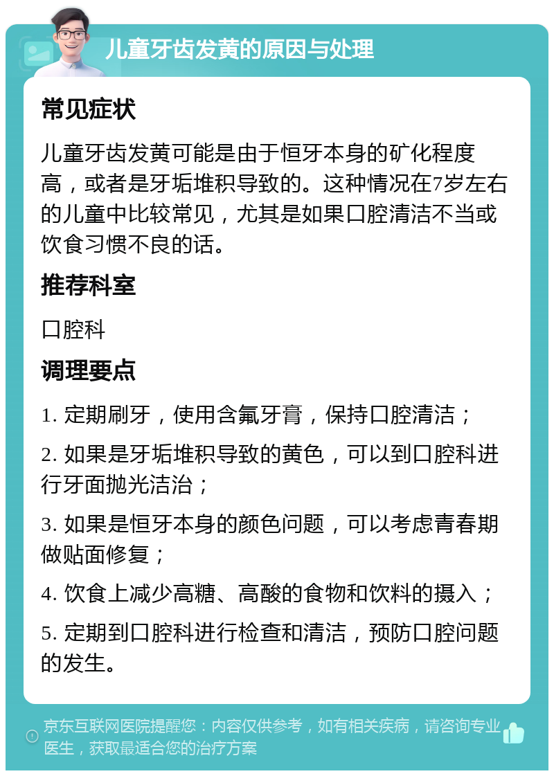 儿童牙齿发黄的原因与处理 常见症状 儿童牙齿发黄可能是由于恒牙本身的矿化程度高，或者是牙垢堆积导致的。这种情况在7岁左右的儿童中比较常见，尤其是如果口腔清洁不当或饮食习惯不良的话。 推荐科室 口腔科 调理要点 1. 定期刷牙，使用含氟牙膏，保持口腔清洁； 2. 如果是牙垢堆积导致的黄色，可以到口腔科进行牙面抛光洁治； 3. 如果是恒牙本身的颜色问题，可以考虑青春期做贴面修复； 4. 饮食上减少高糖、高酸的食物和饮料的摄入； 5. 定期到口腔科进行检查和清洁，预防口腔问题的发生。