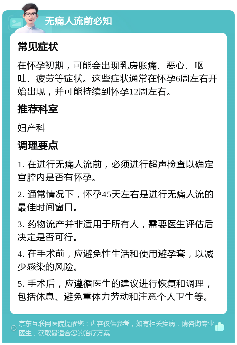 无痛人流前必知 常见症状 在怀孕初期，可能会出现乳房胀痛、恶心、呕吐、疲劳等症状。这些症状通常在怀孕6周左右开始出现，并可能持续到怀孕12周左右。 推荐科室 妇产科 调理要点 1. 在进行无痛人流前，必须进行超声检查以确定宫腔内是否有怀孕。 2. 通常情况下，怀孕45天左右是进行无痛人流的最佳时间窗口。 3. 药物流产并非适用于所有人，需要医生评估后决定是否可行。 4. 在手术前，应避免性生活和使用避孕套，以减少感染的风险。 5. 手术后，应遵循医生的建议进行恢复和调理，包括休息、避免重体力劳动和注意个人卫生等。