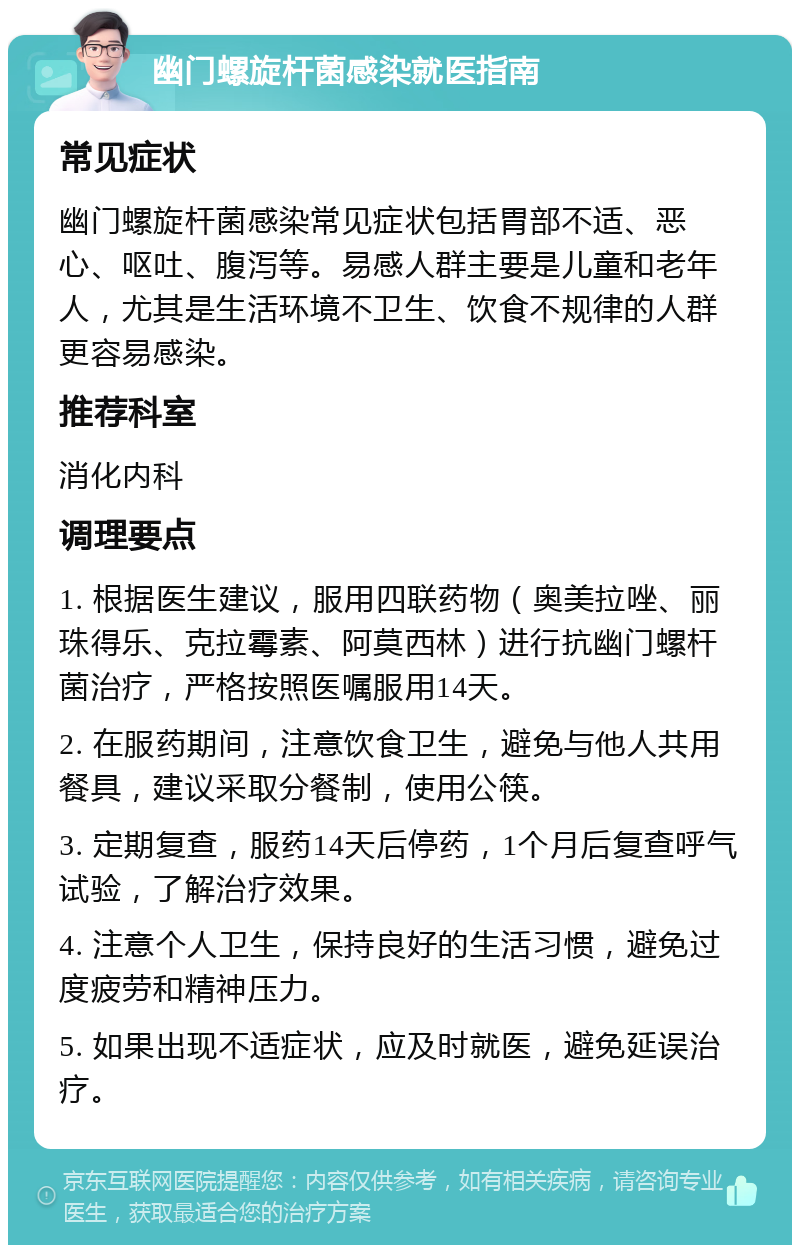 幽门螺旋杆菌感染就医指南 常见症状 幽门螺旋杆菌感染常见症状包括胃部不适、恶心、呕吐、腹泻等。易感人群主要是儿童和老年人，尤其是生活环境不卫生、饮食不规律的人群更容易感染。 推荐科室 消化内科 调理要点 1. 根据医生建议，服用四联药物（奥美拉唑、丽珠得乐、克拉霉素、阿莫西林）进行抗幽门螺杆菌治疗，严格按照医嘱服用14天。 2. 在服药期间，注意饮食卫生，避免与他人共用餐具，建议采取分餐制，使用公筷。 3. 定期复查，服药14天后停药，1个月后复查呼气试验，了解治疗效果。 4. 注意个人卫生，保持良好的生活习惯，避免过度疲劳和精神压力。 5. 如果出现不适症状，应及时就医，避免延误治疗。