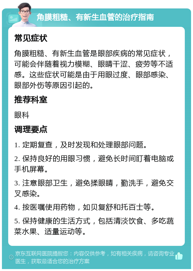 角膜粗糙、有新生血管的治疗指南 常见症状 角膜粗糙、有新生血管是眼部疾病的常见症状，可能会伴随着视力模糊、眼睛干涩、疲劳等不适感。这些症状可能是由于用眼过度、眼部感染、眼部外伤等原因引起的。 推荐科室 眼科 调理要点 1. 定期复查，及时发现和处理眼部问题。 2. 保持良好的用眼习惯，避免长时间盯着电脑或手机屏幕。 3. 注意眼部卫生，避免揉眼睛，勤洗手，避免交叉感染。 4. 按医嘱使用药物，如贝复舒和托百士等。 5. 保持健康的生活方式，包括清淡饮食、多吃蔬菜水果、适量运动等。