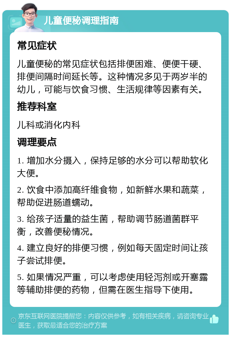 儿童便秘调理指南 常见症状 儿童便秘的常见症状包括排便困难、便便干硬、排便间隔时间延长等。这种情况多见于两岁半的幼儿，可能与饮食习惯、生活规律等因素有关。 推荐科室 儿科或消化内科 调理要点 1. 增加水分摄入，保持足够的水分可以帮助软化大便。 2. 饮食中添加高纤维食物，如新鲜水果和蔬菜，帮助促进肠道蠕动。 3. 给孩子适量的益生菌，帮助调节肠道菌群平衡，改善便秘情况。 4. 建立良好的排便习惯，例如每天固定时间让孩子尝试排便。 5. 如果情况严重，可以考虑使用轻泻剂或开塞露等辅助排便的药物，但需在医生指导下使用。