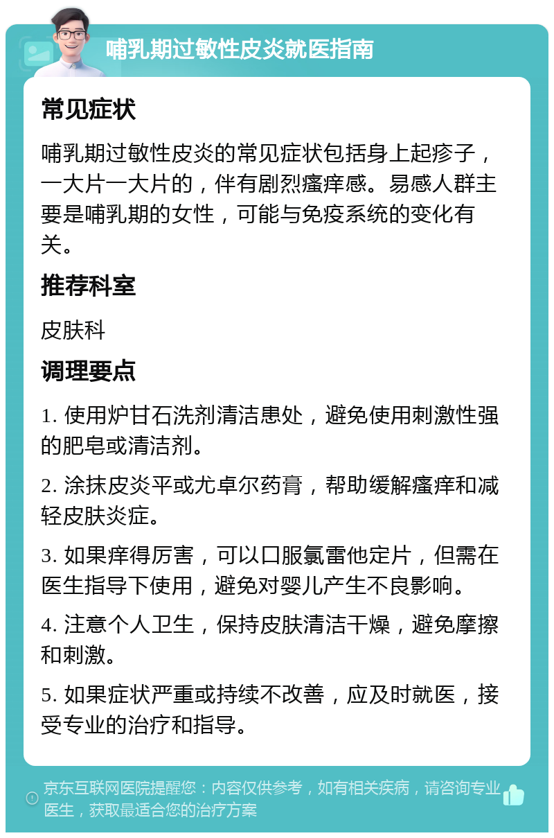 哺乳期过敏性皮炎就医指南 常见症状 哺乳期过敏性皮炎的常见症状包括身上起疹子，一大片一大片的，伴有剧烈瘙痒感。易感人群主要是哺乳期的女性，可能与免疫系统的变化有关。 推荐科室 皮肤科 调理要点 1. 使用炉甘石洗剂清洁患处，避免使用刺激性强的肥皂或清洁剂。 2. 涂抹皮炎平或尤卓尔药膏，帮助缓解瘙痒和减轻皮肤炎症。 3. 如果痒得厉害，可以口服氯雷他定片，但需在医生指导下使用，避免对婴儿产生不良影响。 4. 注意个人卫生，保持皮肤清洁干燥，避免摩擦和刺激。 5. 如果症状严重或持续不改善，应及时就医，接受专业的治疗和指导。