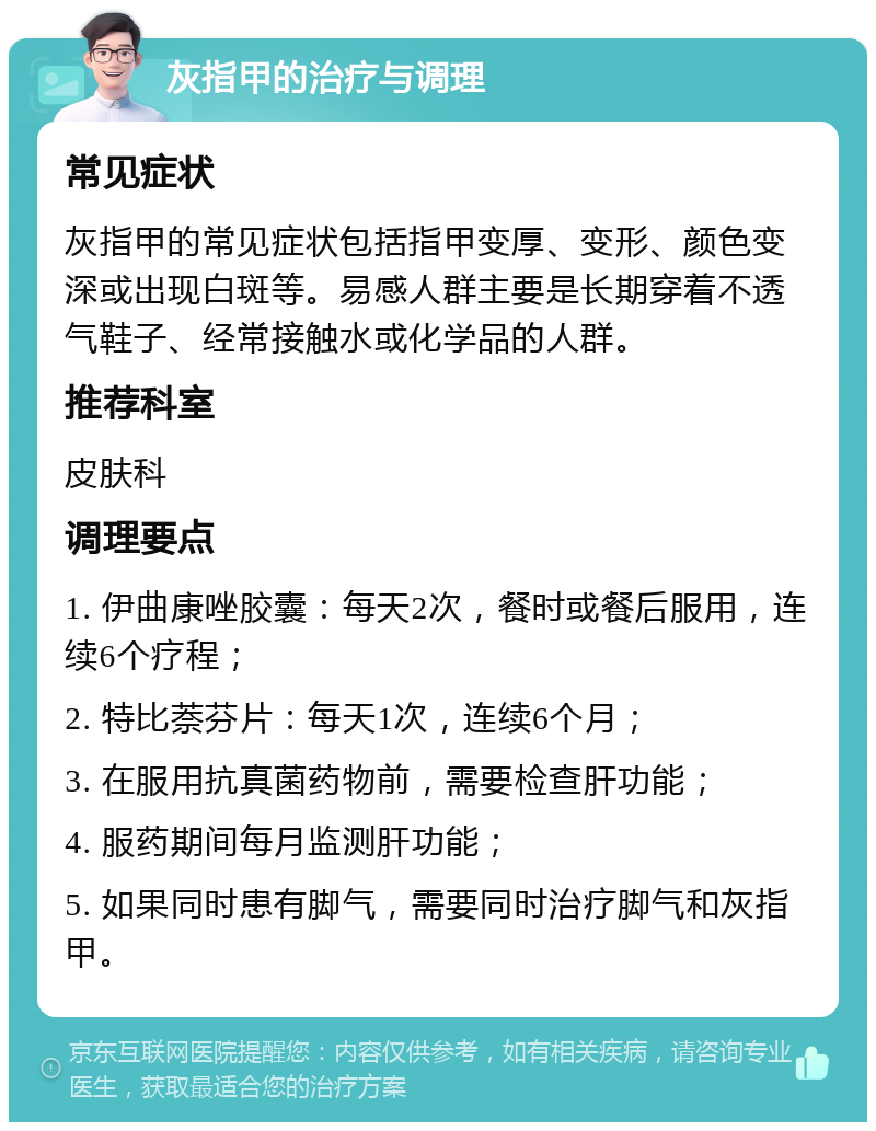 灰指甲的治疗与调理 常见症状 灰指甲的常见症状包括指甲变厚、变形、颜色变深或出现白斑等。易感人群主要是长期穿着不透气鞋子、经常接触水或化学品的人群。 推荐科室 皮肤科 调理要点 1. 伊曲康唑胶囊：每天2次，餐时或餐后服用，连续6个疗程； 2. 特比萘芬片：每天1次，连续6个月； 3. 在服用抗真菌药物前，需要检查肝功能； 4. 服药期间每月监测肝功能； 5. 如果同时患有脚气，需要同时治疗脚气和灰指甲。