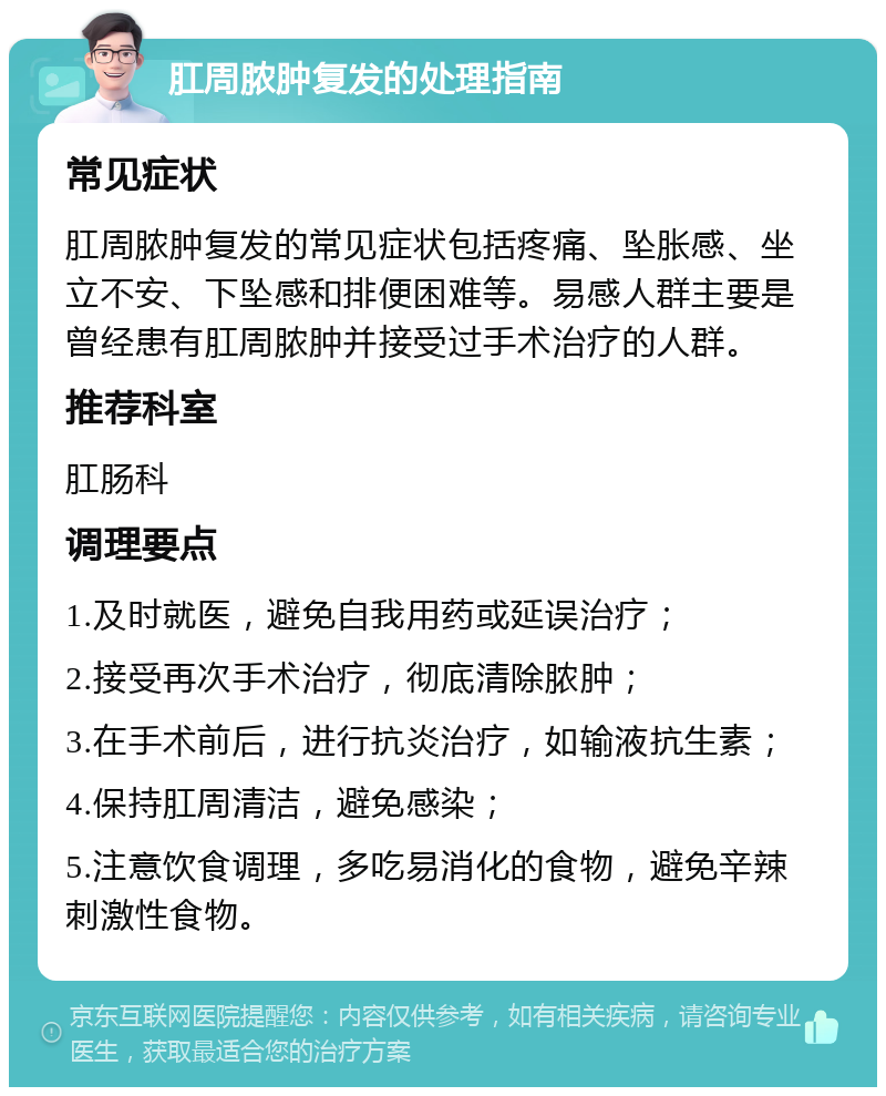 肛周脓肿复发的处理指南 常见症状 肛周脓肿复发的常见症状包括疼痛、坠胀感、坐立不安、下坠感和排便困难等。易感人群主要是曾经患有肛周脓肿并接受过手术治疗的人群。 推荐科室 肛肠科 调理要点 1.及时就医，避免自我用药或延误治疗； 2.接受再次手术治疗，彻底清除脓肿； 3.在手术前后，进行抗炎治疗，如输液抗生素； 4.保持肛周清洁，避免感染； 5.注意饮食调理，多吃易消化的食物，避免辛辣刺激性食物。