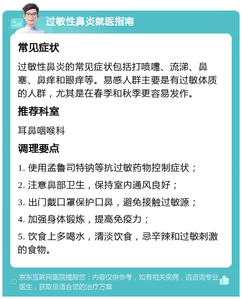 过敏性鼻炎就医指南 常见症状 过敏性鼻炎的常见症状包括打喷嚏、流涕、鼻塞、鼻痒和眼痒等。易感人群主要是有过敏体质的人群，尤其是在春季和秋季更容易发作。 推荐科室 耳鼻咽喉科 调理要点 1. 使用孟鲁司特钠等抗过敏药物控制症状； 2. 注意鼻部卫生，保持室内通风良好； 3. 出门戴口罩保护口鼻，避免接触过敏源； 4. 加强身体锻炼，提高免疫力； 5. 饮食上多喝水，清淡饮食，忌辛辣和过敏刺激的食物。