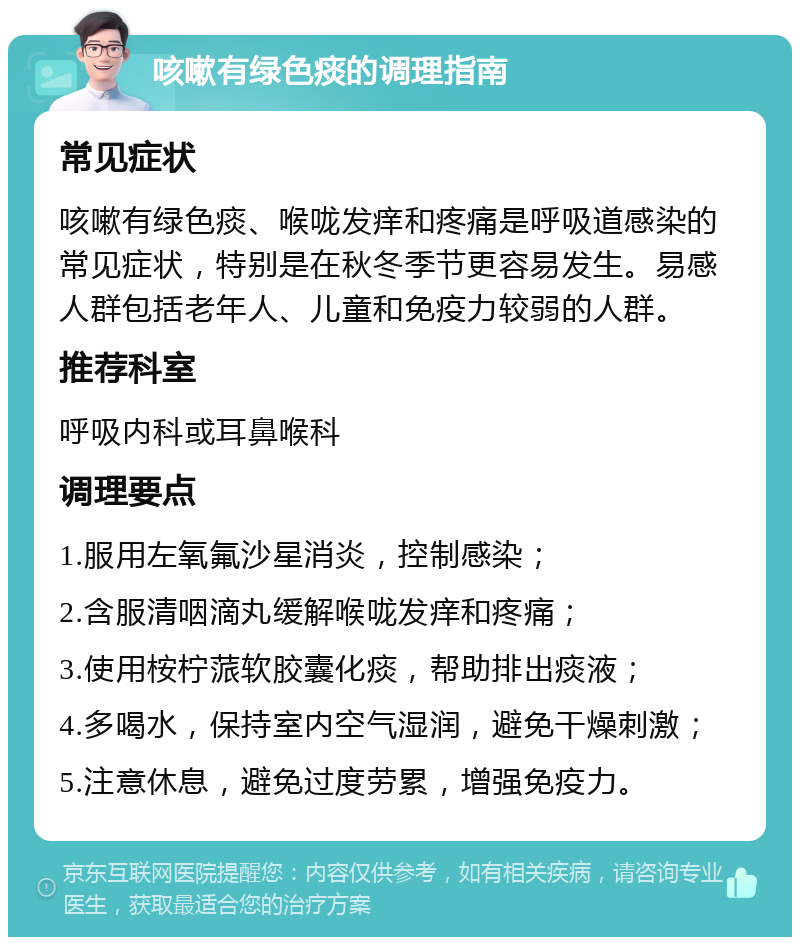 咳嗽有绿色痰的调理指南 常见症状 咳嗽有绿色痰、喉咙发痒和疼痛是呼吸道感染的常见症状，特别是在秋冬季节更容易发生。易感人群包括老年人、儿童和免疫力较弱的人群。 推荐科室 呼吸内科或耳鼻喉科 调理要点 1.服用左氧氟沙星消炎，控制感染； 2.含服清咽滴丸缓解喉咙发痒和疼痛； 3.使用桉柠蒎软胶囊化痰，帮助排出痰液； 4.多喝水，保持室内空气湿润，避免干燥刺激； 5.注意休息，避免过度劳累，增强免疫力。