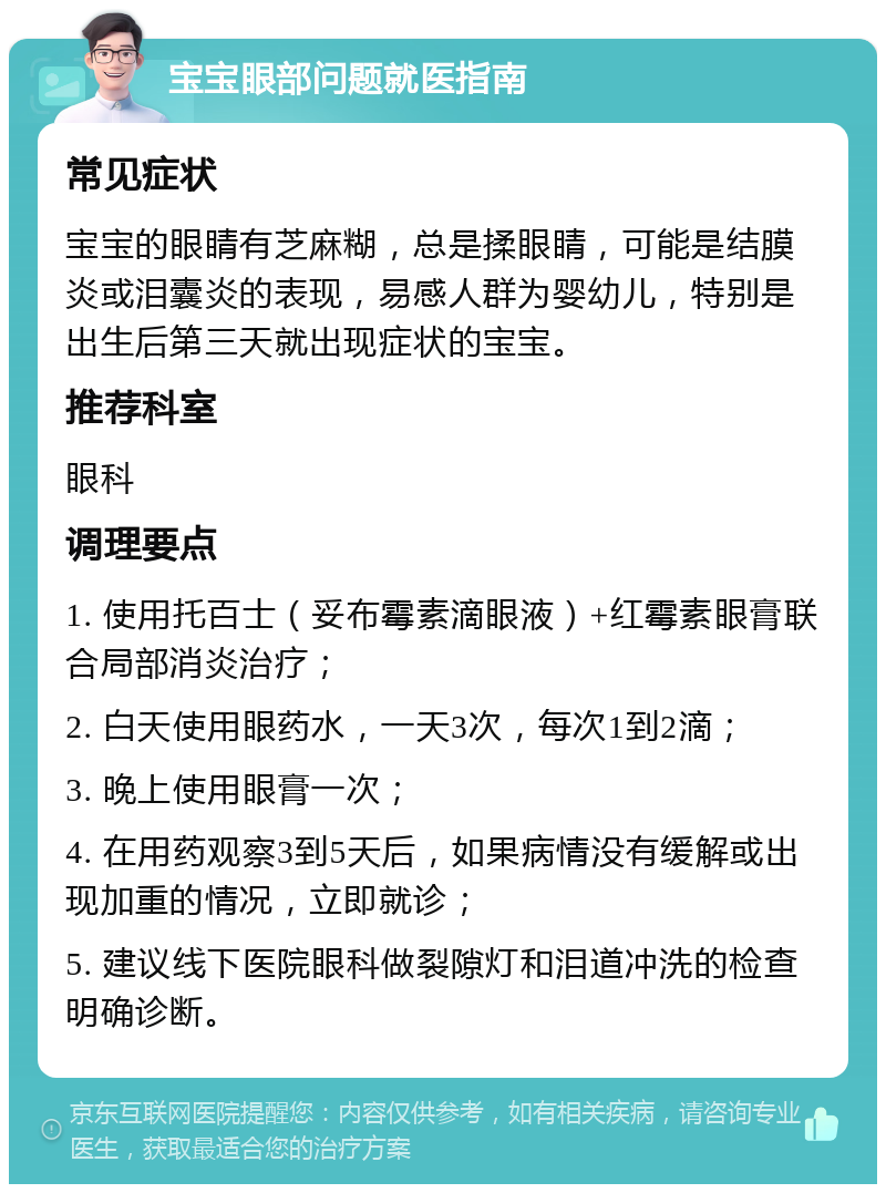 宝宝眼部问题就医指南 常见症状 宝宝的眼睛有芝麻糊，总是揉眼睛，可能是结膜炎或泪囊炎的表现，易感人群为婴幼儿，特别是出生后第三天就出现症状的宝宝。 推荐科室 眼科 调理要点 1. 使用托百士（妥布霉素滴眼液）+红霉素眼膏联合局部消炎治疗； 2. 白天使用眼药水，一天3次，每次1到2滴； 3. 晚上使用眼膏一次； 4. 在用药观察3到5天后，如果病情没有缓解或出现加重的情况，立即就诊； 5. 建议线下医院眼科做裂隙灯和泪道冲洗的检查明确诊断。