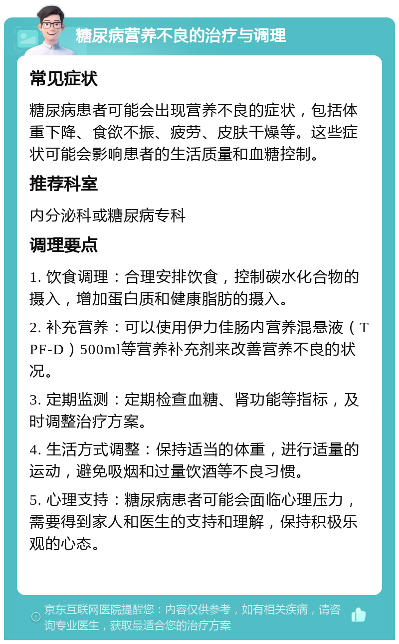 糖尿病营养不良的治疗与调理 常见症状 糖尿病患者可能会出现营养不良的症状，包括体重下降、食欲不振、疲劳、皮肤干燥等。这些症状可能会影响患者的生活质量和血糖控制。 推荐科室 内分泌科或糖尿病专科 调理要点 1. 饮食调理：合理安排饮食，控制碳水化合物的摄入，增加蛋白质和健康脂肪的摄入。 2. 补充营养：可以使用伊力佳肠内营养混悬液（TPF-D）500ml等营养补充剂来改善营养不良的状况。 3. 定期监测：定期检查血糖、肾功能等指标，及时调整治疗方案。 4. 生活方式调整：保持适当的体重，进行适量的运动，避免吸烟和过量饮酒等不良习惯。 5. 心理支持：糖尿病患者可能会面临心理压力，需要得到家人和医生的支持和理解，保持积极乐观的心态。