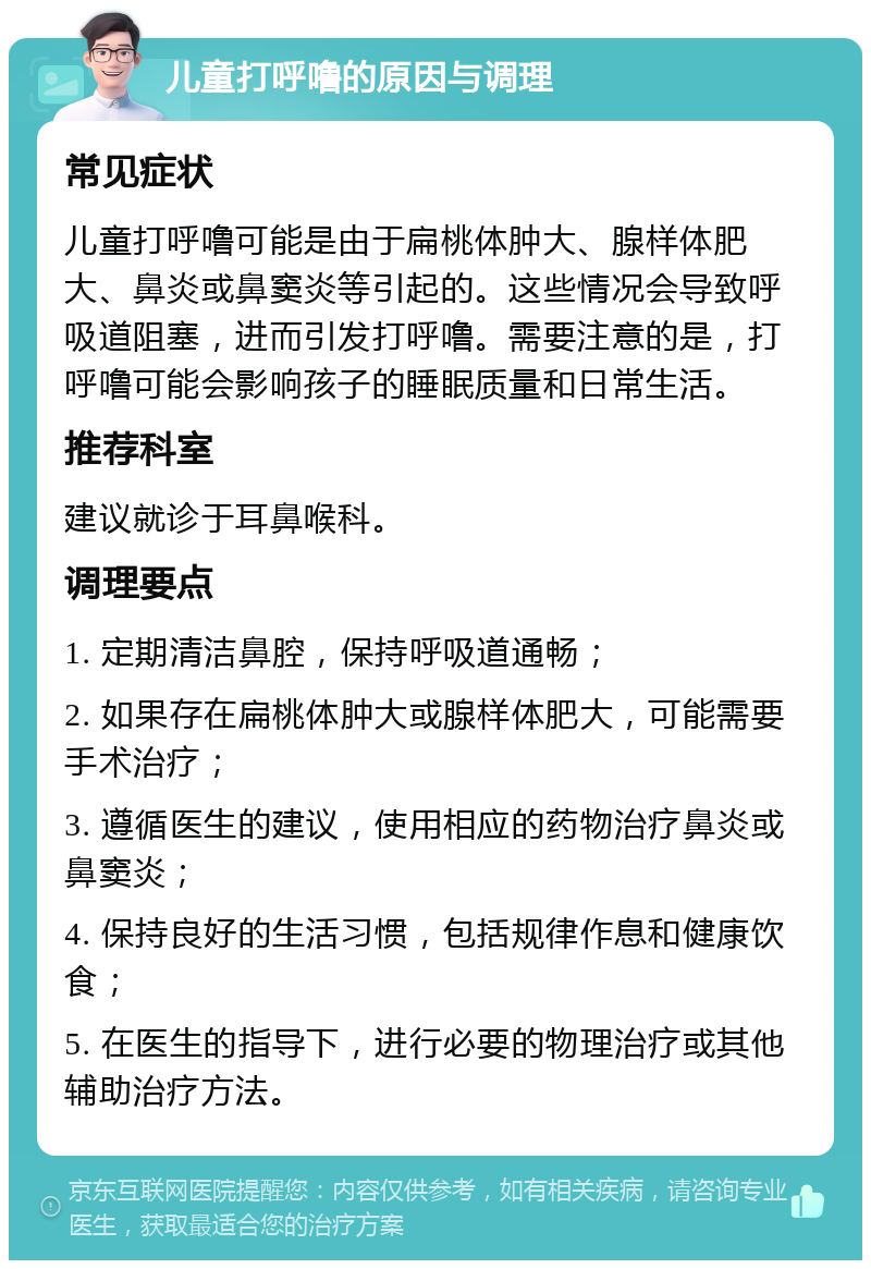 儿童打呼噜的原因与调理 常见症状 儿童打呼噜可能是由于扁桃体肿大、腺样体肥大、鼻炎或鼻窦炎等引起的。这些情况会导致呼吸道阻塞，进而引发打呼噜。需要注意的是，打呼噜可能会影响孩子的睡眠质量和日常生活。 推荐科室 建议就诊于耳鼻喉科。 调理要点 1. 定期清洁鼻腔，保持呼吸道通畅； 2. 如果存在扁桃体肿大或腺样体肥大，可能需要手术治疗； 3. 遵循医生的建议，使用相应的药物治疗鼻炎或鼻窦炎； 4. 保持良好的生活习惯，包括规律作息和健康饮食； 5. 在医生的指导下，进行必要的物理治疗或其他辅助治疗方法。