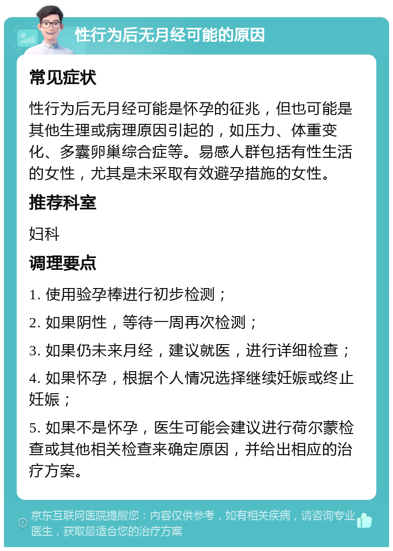 性行为后无月经可能的原因 常见症状 性行为后无月经可能是怀孕的征兆，但也可能是其他生理或病理原因引起的，如压力、体重变化、多囊卵巢综合症等。易感人群包括有性生活的女性，尤其是未采取有效避孕措施的女性。 推荐科室 妇科 调理要点 1. 使用验孕棒进行初步检测； 2. 如果阴性，等待一周再次检测； 3. 如果仍未来月经，建议就医，进行详细检查； 4. 如果怀孕，根据个人情况选择继续妊娠或终止妊娠； 5. 如果不是怀孕，医生可能会建议进行荷尔蒙检查或其他相关检查来确定原因，并给出相应的治疗方案。