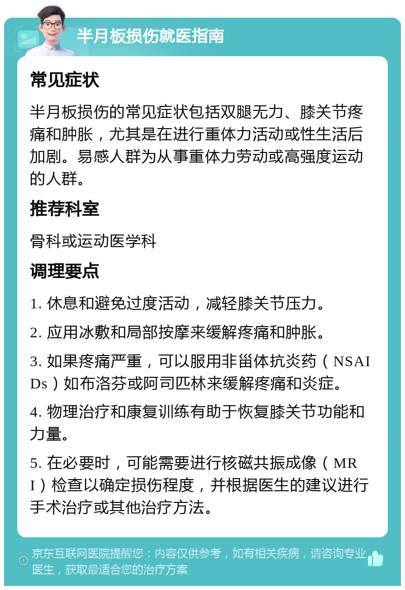 半月板损伤就医指南 常见症状 半月板损伤的常见症状包括双腿无力、膝关节疼痛和肿胀，尤其是在进行重体力活动或性生活后加剧。易感人群为从事重体力劳动或高强度运动的人群。 推荐科室 骨科或运动医学科 调理要点 1. 休息和避免过度活动，减轻膝关节压力。 2. 应用冰敷和局部按摩来缓解疼痛和肿胀。 3. 如果疼痛严重，可以服用非甾体抗炎药（NSAIDs）如布洛芬或阿司匹林来缓解疼痛和炎症。 4. 物理治疗和康复训练有助于恢复膝关节功能和力量。 5. 在必要时，可能需要进行核磁共振成像（MRI）检查以确定损伤程度，并根据医生的建议进行手术治疗或其他治疗方法。