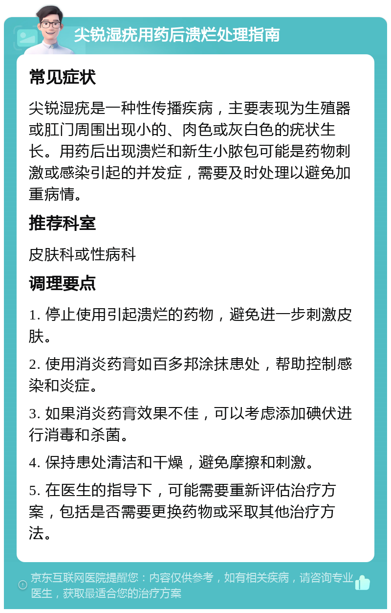 尖锐湿疣用药后溃烂处理指南 常见症状 尖锐湿疣是一种性传播疾病，主要表现为生殖器或肛门周围出现小的、肉色或灰白色的疣状生长。用药后出现溃烂和新生小脓包可能是药物刺激或感染引起的并发症，需要及时处理以避免加重病情。 推荐科室 皮肤科或性病科 调理要点 1. 停止使用引起溃烂的药物，避免进一步刺激皮肤。 2. 使用消炎药膏如百多邦涂抹患处，帮助控制感染和炎症。 3. 如果消炎药膏效果不佳，可以考虑添加碘伏进行消毒和杀菌。 4. 保持患处清洁和干燥，避免摩擦和刺激。 5. 在医生的指导下，可能需要重新评估治疗方案，包括是否需要更换药物或采取其他治疗方法。