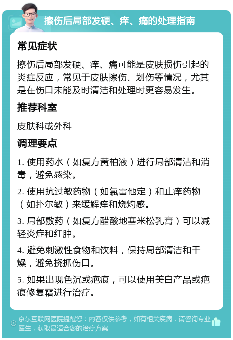 擦伤后局部发硬、痒、痛的处理指南 常见症状 擦伤后局部发硬、痒、痛可能是皮肤损伤引起的炎症反应，常见于皮肤擦伤、划伤等情况，尤其是在伤口未能及时清洁和处理时更容易发生。 推荐科室 皮肤科或外科 调理要点 1. 使用药水（如复方黄柏液）进行局部清洁和消毒，避免感染。 2. 使用抗过敏药物（如氯雷他定）和止痒药物（如扑尔敏）来缓解痒和烧灼感。 3. 局部敷药（如复方醋酸地塞米松乳膏）可以减轻炎症和红肿。 4. 避免刺激性食物和饮料，保持局部清洁和干燥，避免挠抓伤口。 5. 如果出现色沉或疤痕，可以使用美白产品或疤痕修复霜进行治疗。