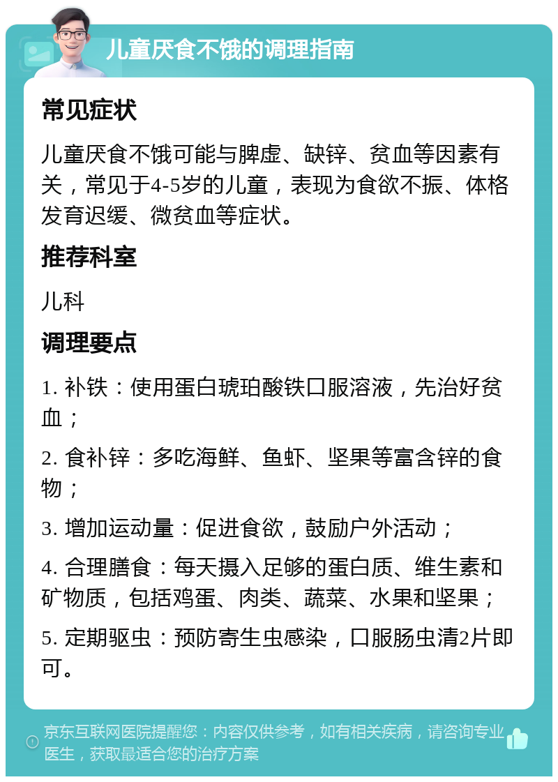 儿童厌食不饿的调理指南 常见症状 儿童厌食不饿可能与脾虚、缺锌、贫血等因素有关，常见于4-5岁的儿童，表现为食欲不振、体格发育迟缓、微贫血等症状。 推荐科室 儿科 调理要点 1. 补铁：使用蛋白琥珀酸铁口服溶液，先治好贫血； 2. 食补锌：多吃海鲜、鱼虾、坚果等富含锌的食物； 3. 增加运动量：促进食欲，鼓励户外活动； 4. 合理膳食：每天摄入足够的蛋白质、维生素和矿物质，包括鸡蛋、肉类、蔬菜、水果和坚果； 5. 定期驱虫：预防寄生虫感染，口服肠虫清2片即可。