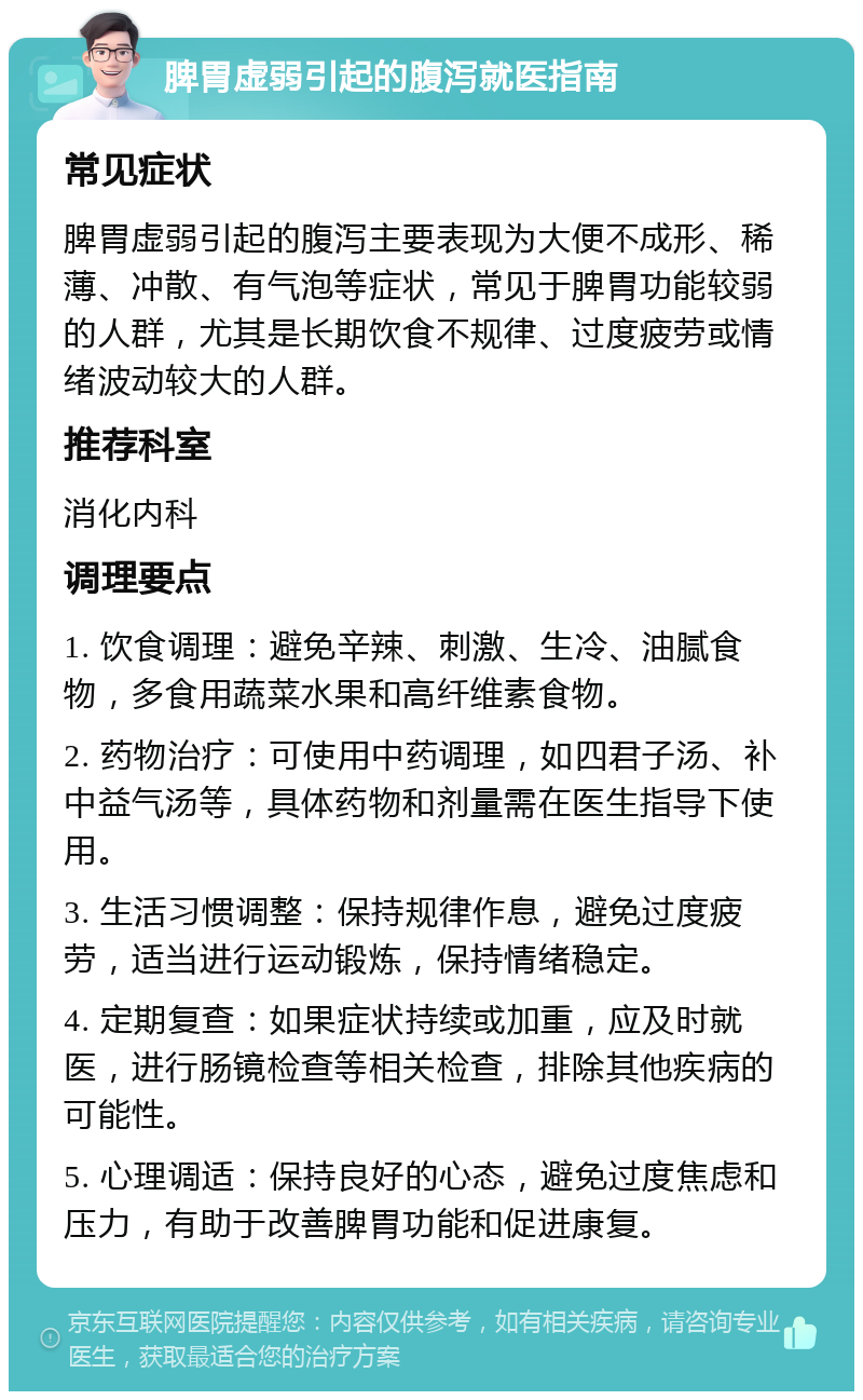 脾胃虚弱引起的腹泻就医指南 常见症状 脾胃虚弱引起的腹泻主要表现为大便不成形、稀薄、冲散、有气泡等症状，常见于脾胃功能较弱的人群，尤其是长期饮食不规律、过度疲劳或情绪波动较大的人群。 推荐科室 消化内科 调理要点 1. 饮食调理：避免辛辣、刺激、生冷、油腻食物，多食用蔬菜水果和高纤维素食物。 2. 药物治疗：可使用中药调理，如四君子汤、补中益气汤等，具体药物和剂量需在医生指导下使用。 3. 生活习惯调整：保持规律作息，避免过度疲劳，适当进行运动锻炼，保持情绪稳定。 4. 定期复查：如果症状持续或加重，应及时就医，进行肠镜检查等相关检查，排除其他疾病的可能性。 5. 心理调适：保持良好的心态，避免过度焦虑和压力，有助于改善脾胃功能和促进康复。