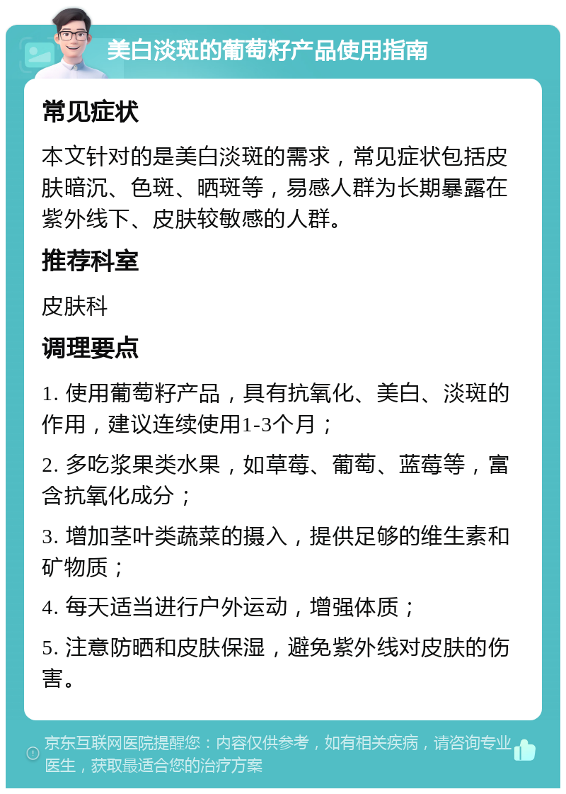 美白淡斑的葡萄籽产品使用指南 常见症状 本文针对的是美白淡斑的需求，常见症状包括皮肤暗沉、色斑、晒斑等，易感人群为长期暴露在紫外线下、皮肤较敏感的人群。 推荐科室 皮肤科 调理要点 1. 使用葡萄籽产品，具有抗氧化、美白、淡斑的作用，建议连续使用1-3个月； 2. 多吃浆果类水果，如草莓、葡萄、蓝莓等，富含抗氧化成分； 3. 增加茎叶类蔬菜的摄入，提供足够的维生素和矿物质； 4. 每天适当进行户外运动，增强体质； 5. 注意防晒和皮肤保湿，避免紫外线对皮肤的伤害。