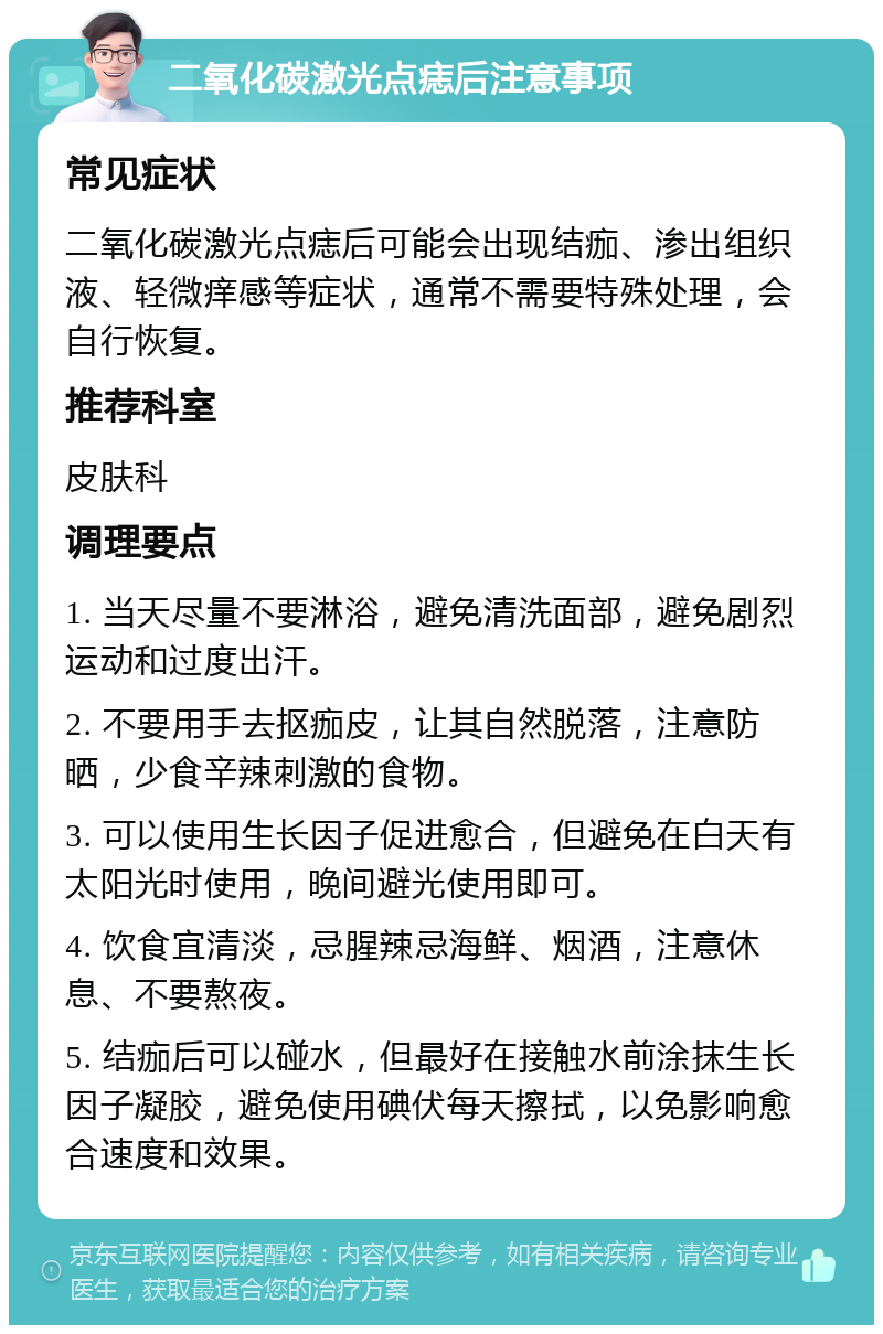 二氧化碳激光点痣后注意事项 常见症状 二氧化碳激光点痣后可能会出现结痂、渗出组织液、轻微痒感等症状，通常不需要特殊处理，会自行恢复。 推荐科室 皮肤科 调理要点 1. 当天尽量不要淋浴，避免清洗面部，避免剧烈运动和过度出汗。 2. 不要用手去抠痂皮，让其自然脱落，注意防晒，少食辛辣刺激的食物。 3. 可以使用生长因子促进愈合，但避免在白天有太阳光时使用，晚间避光使用即可。 4. 饮食宜清淡，忌腥辣忌海鲜、烟酒，注意休息、不要熬夜。 5. 结痂后可以碰水，但最好在接触水前涂抹生长因子凝胶，避免使用碘伏每天擦拭，以免影响愈合速度和效果。