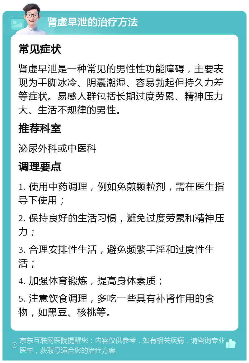 肾虚早泄的治疗方法 常见症状 肾虚早泄是一种常见的男性性功能障碍，主要表现为手脚冰冷、阴囊潮湿、容易勃起但持久力差等症状。易感人群包括长期过度劳累、精神压力大、生活不规律的男性。 推荐科室 泌尿外科或中医科 调理要点 1. 使用中药调理，例如免煎颗粒剂，需在医生指导下使用； 2. 保持良好的生活习惯，避免过度劳累和精神压力； 3. 合理安排性生活，避免频繁手淫和过度性生活； 4. 加强体育锻炼，提高身体素质； 5. 注意饮食调理，多吃一些具有补肾作用的食物，如黑豆、核桃等。