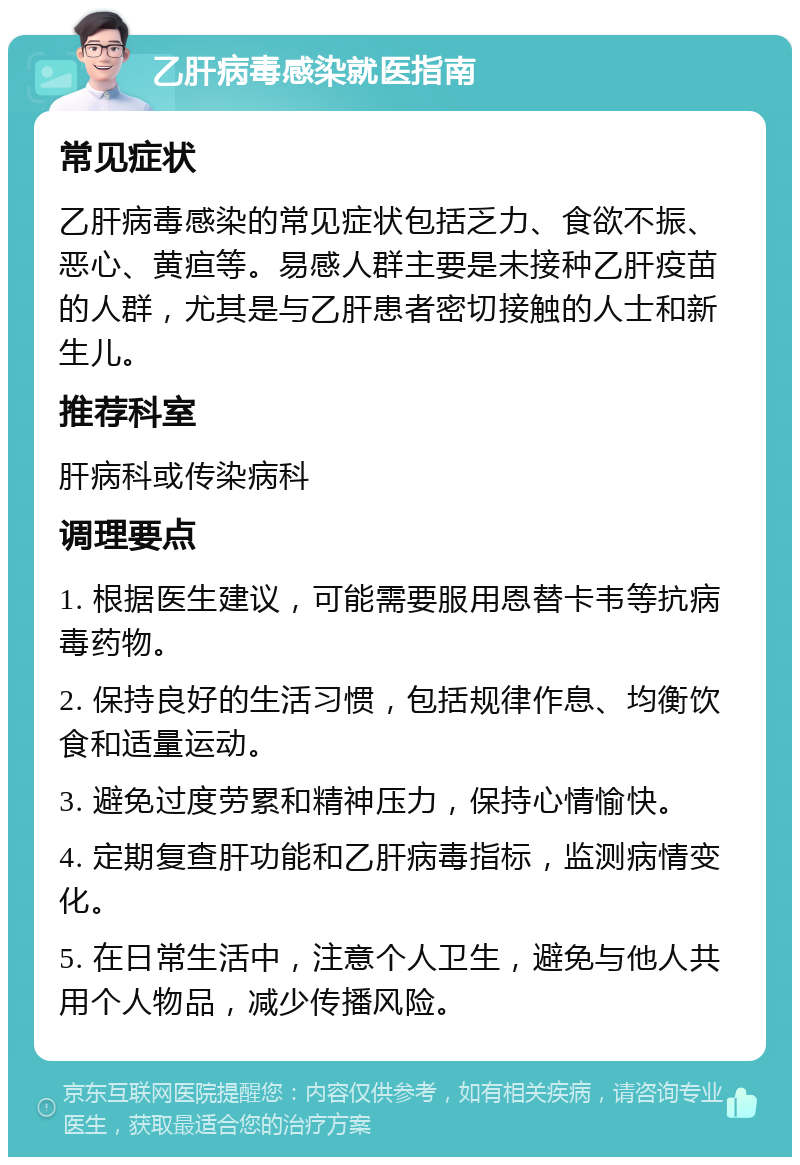 乙肝病毒感染就医指南 常见症状 乙肝病毒感染的常见症状包括乏力、食欲不振、恶心、黄疸等。易感人群主要是未接种乙肝疫苗的人群，尤其是与乙肝患者密切接触的人士和新生儿。 推荐科室 肝病科或传染病科 调理要点 1. 根据医生建议，可能需要服用恩替卡韦等抗病毒药物。 2. 保持良好的生活习惯，包括规律作息、均衡饮食和适量运动。 3. 避免过度劳累和精神压力，保持心情愉快。 4. 定期复查肝功能和乙肝病毒指标，监测病情变化。 5. 在日常生活中，注意个人卫生，避免与他人共用个人物品，减少传播风险。