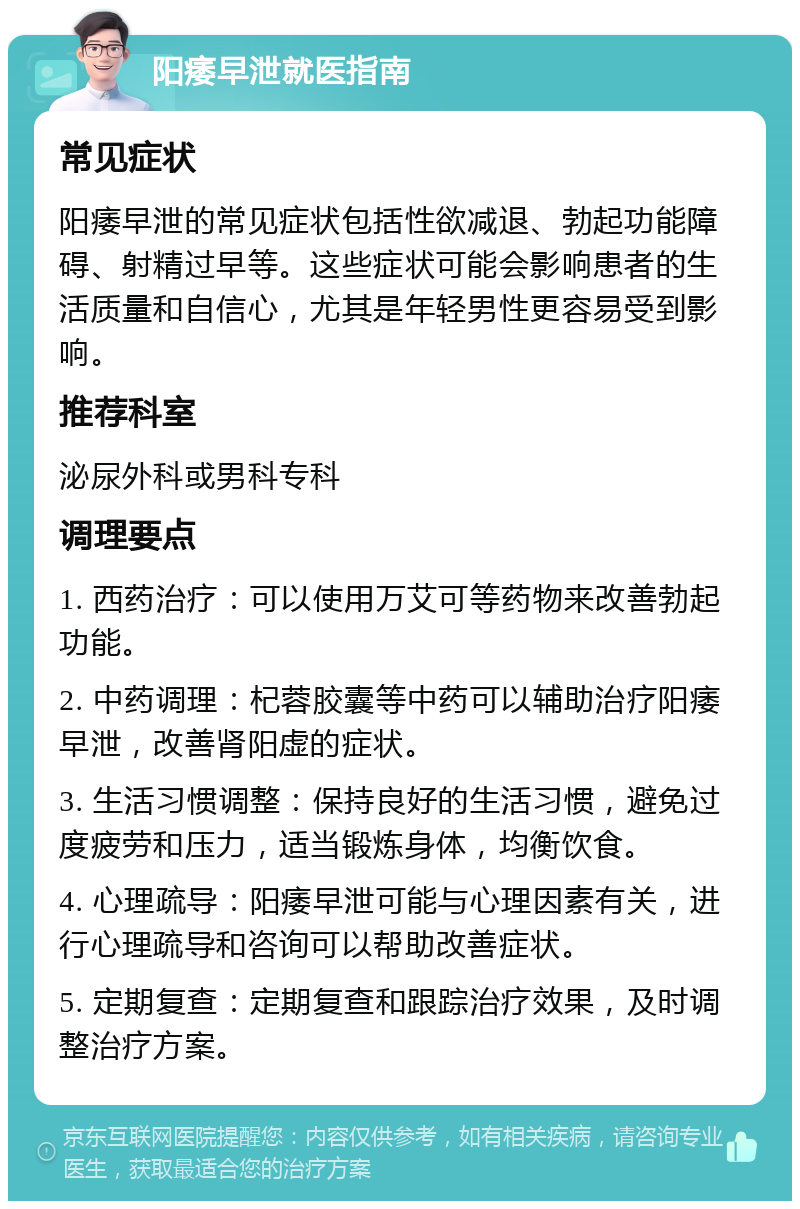 阳痿早泄就医指南 常见症状 阳痿早泄的常见症状包括性欲减退、勃起功能障碍、射精过早等。这些症状可能会影响患者的生活质量和自信心，尤其是年轻男性更容易受到影响。 推荐科室 泌尿外科或男科专科 调理要点 1. 西药治疗：可以使用万艾可等药物来改善勃起功能。 2. 中药调理：杞蓉胶囊等中药可以辅助治疗阳痿早泄，改善肾阳虚的症状。 3. 生活习惯调整：保持良好的生活习惯，避免过度疲劳和压力，适当锻炼身体，均衡饮食。 4. 心理疏导：阳痿早泄可能与心理因素有关，进行心理疏导和咨询可以帮助改善症状。 5. 定期复查：定期复查和跟踪治疗效果，及时调整治疗方案。