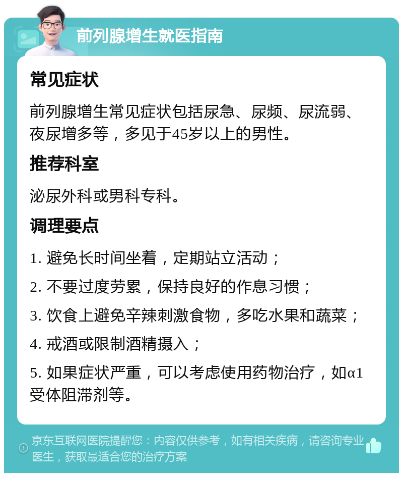 前列腺增生就医指南 常见症状 前列腺增生常见症状包括尿急、尿频、尿流弱、夜尿增多等，多见于45岁以上的男性。 推荐科室 泌尿外科或男科专科。 调理要点 1. 避免长时间坐着，定期站立活动； 2. 不要过度劳累，保持良好的作息习惯； 3. 饮食上避免辛辣刺激食物，多吃水果和蔬菜； 4. 戒酒或限制酒精摄入； 5. 如果症状严重，可以考虑使用药物治疗，如α1受体阻滞剂等。