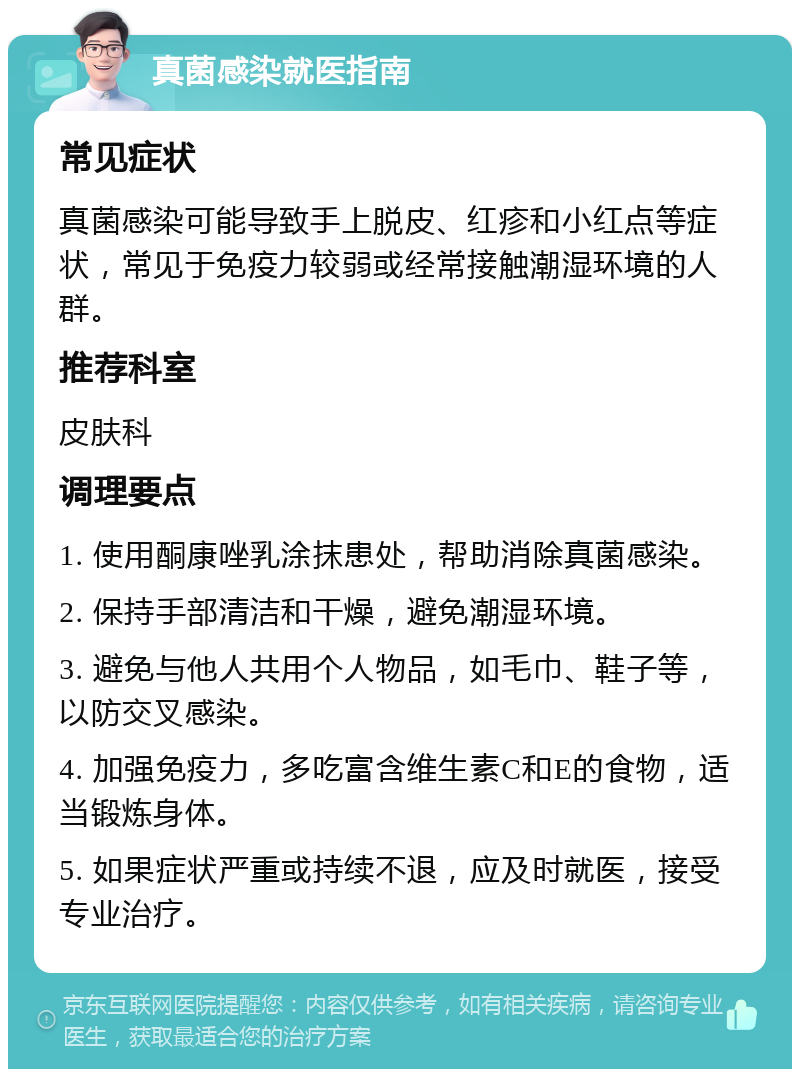 真菌感染就医指南 常见症状 真菌感染可能导致手上脱皮、红疹和小红点等症状，常见于免疫力较弱或经常接触潮湿环境的人群。 推荐科室 皮肤科 调理要点 1. 使用酮康唑乳涂抹患处，帮助消除真菌感染。 2. 保持手部清洁和干燥，避免潮湿环境。 3. 避免与他人共用个人物品，如毛巾、鞋子等，以防交叉感染。 4. 加强免疫力，多吃富含维生素C和E的食物，适当锻炼身体。 5. 如果症状严重或持续不退，应及时就医，接受专业治疗。