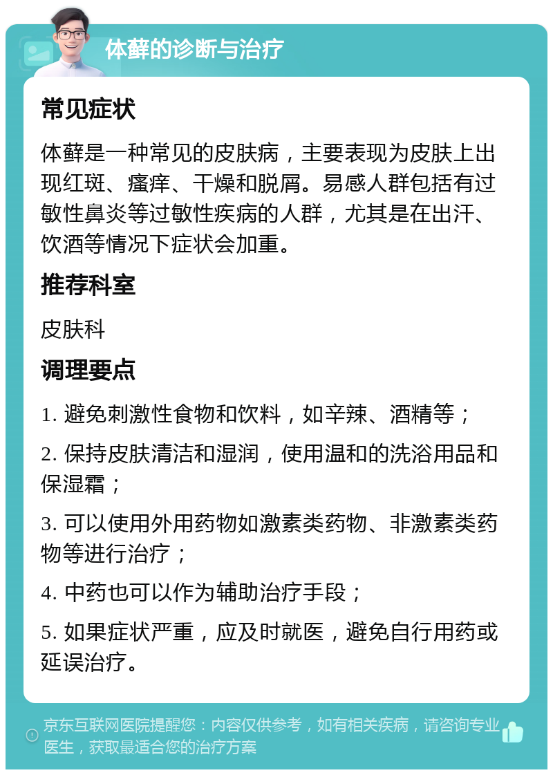 体藓的诊断与治疗 常见症状 体藓是一种常见的皮肤病，主要表现为皮肤上出现红斑、瘙痒、干燥和脱屑。易感人群包括有过敏性鼻炎等过敏性疾病的人群，尤其是在出汗、饮酒等情况下症状会加重。 推荐科室 皮肤科 调理要点 1. 避免刺激性食物和饮料，如辛辣、酒精等； 2. 保持皮肤清洁和湿润，使用温和的洗浴用品和保湿霜； 3. 可以使用外用药物如激素类药物、非激素类药物等进行治疗； 4. 中药也可以作为辅助治疗手段； 5. 如果症状严重，应及时就医，避免自行用药或延误治疗。