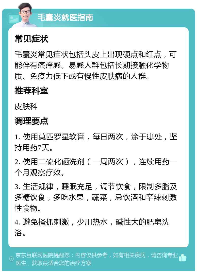 毛囊炎就医指南 常见症状 毛囊炎常见症状包括头皮上出现硬点和红点，可能伴有瘙痒感。易感人群包括长期接触化学物质、免疫力低下或有慢性皮肤病的人群。 推荐科室 皮肤科 调理要点 1. 使用莫匹罗星软膏，每日两次，涂于患处，坚持用药7天。 2. 使用二硫化硒洗剂（一周两次），连续用药一个月观察疗效。 3. 生活规律，睡眠充足，调节饮食，限制多脂及多糖饮食，多吃水果，蔬菜，忌饮酒和辛辣刺激性食物。 4. 避免搔抓刺激，少用热水，碱性大的肥皂洗浴。