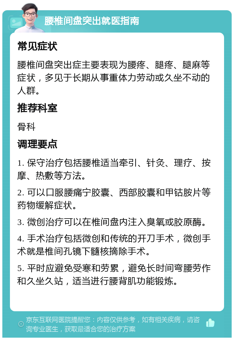 腰椎间盘突出就医指南 常见症状 腰椎间盘突出症主要表现为腰疼、腿疼、腿麻等症状，多见于长期从事重体力劳动或久坐不动的人群。 推荐科室 骨科 调理要点 1. 保守治疗包括腰椎适当牵引、针灸、理疗、按摩、热敷等方法。 2. 可以口服腰痛宁胶囊、西部胶囊和甲钴胺片等药物缓解症状。 3. 微创治疗可以在椎间盘内注入臭氧或胶原酶。 4. 手术治疗包括微创和传统的开刀手术，微创手术就是椎间孔镜下髓核摘除手术。 5. 平时应避免受寒和劳累，避免长时间弯腰劳作和久坐久站，适当进行腰背肌功能锻炼。