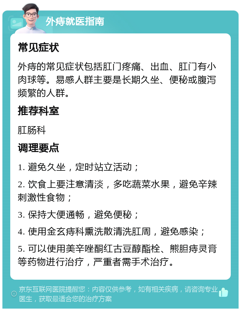 外痔就医指南 常见症状 外痔的常见症状包括肛门疼痛、出血、肛门有小肉球等。易感人群主要是长期久坐、便秘或腹泻频繁的人群。 推荐科室 肛肠科 调理要点 1. 避免久坐，定时站立活动； 2. 饮食上要注意清淡，多吃蔬菜水果，避免辛辣刺激性食物； 3. 保持大便通畅，避免便秘； 4. 使用金玄痔科熏洗散清洗肛周，避免感染； 5. 可以使用美辛唑酮红古豆醇酯栓、熊胆痔灵膏等药物进行治疗，严重者需手术治疗。