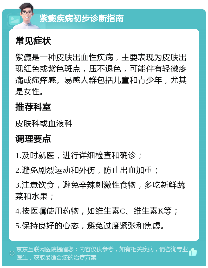 紫癜疾病初步诊断指南 常见症状 紫癜是一种皮肤出血性疾病，主要表现为皮肤出现红色或紫色斑点，压不退色，可能伴有轻微疼痛或瘙痒感。易感人群包括儿童和青少年，尤其是女性。 推荐科室 皮肤科或血液科 调理要点 1.及时就医，进行详细检查和确诊； 2.避免剧烈运动和外伤，防止出血加重； 3.注意饮食，避免辛辣刺激性食物，多吃新鲜蔬菜和水果； 4.按医嘱使用药物，如维生素C、维生素K等； 5.保持良好的心态，避免过度紧张和焦虑。