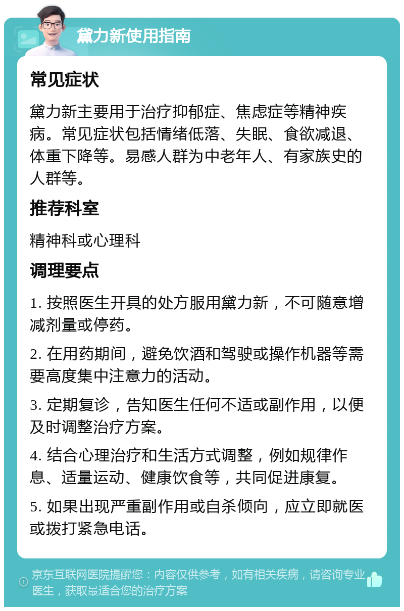 黛力新使用指南 常见症状 黛力新主要用于治疗抑郁症、焦虑症等精神疾病。常见症状包括情绪低落、失眠、食欲减退、体重下降等。易感人群为中老年人、有家族史的人群等。 推荐科室 精神科或心理科 调理要点 1. 按照医生开具的处方服用黛力新，不可随意增减剂量或停药。 2. 在用药期间，避免饮酒和驾驶或操作机器等需要高度集中注意力的活动。 3. 定期复诊，告知医生任何不适或副作用，以便及时调整治疗方案。 4. 结合心理治疗和生活方式调整，例如规律作息、适量运动、健康饮食等，共同促进康复。 5. 如果出现严重副作用或自杀倾向，应立即就医或拨打紧急电话。