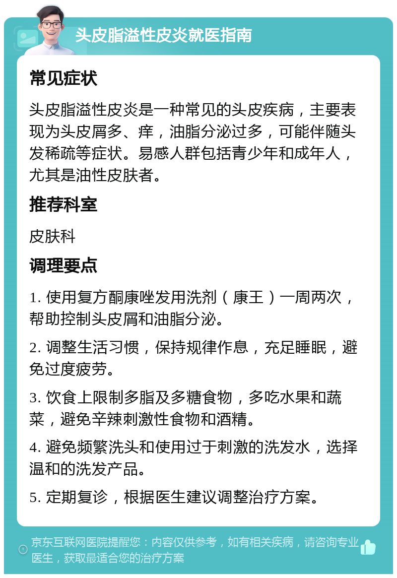 头皮脂溢性皮炎就医指南 常见症状 头皮脂溢性皮炎是一种常见的头皮疾病，主要表现为头皮屑多、痒，油脂分泌过多，可能伴随头发稀疏等症状。易感人群包括青少年和成年人，尤其是油性皮肤者。 推荐科室 皮肤科 调理要点 1. 使用复方酮康唑发用洗剂（康王）一周两次，帮助控制头皮屑和油脂分泌。 2. 调整生活习惯，保持规律作息，充足睡眠，避免过度疲劳。 3. 饮食上限制多脂及多糖食物，多吃水果和蔬菜，避免辛辣刺激性食物和酒精。 4. 避免频繁洗头和使用过于刺激的洗发水，选择温和的洗发产品。 5. 定期复诊，根据医生建议调整治疗方案。