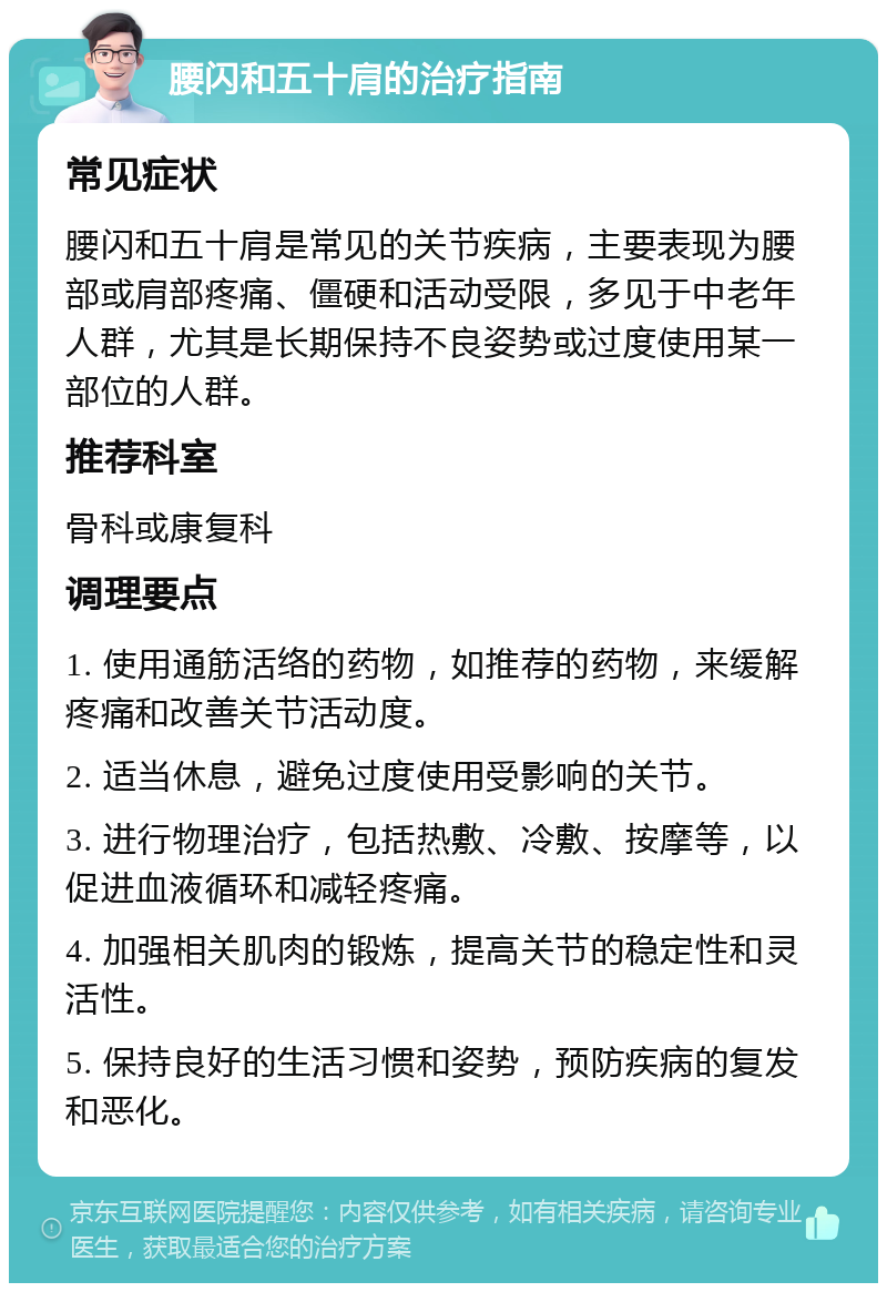 腰闪和五十肩的治疗指南 常见症状 腰闪和五十肩是常见的关节疾病，主要表现为腰部或肩部疼痛、僵硬和活动受限，多见于中老年人群，尤其是长期保持不良姿势或过度使用某一部位的人群。 推荐科室 骨科或康复科 调理要点 1. 使用通筋活络的药物，如推荐的药物，来缓解疼痛和改善关节活动度。 2. 适当休息，避免过度使用受影响的关节。 3. 进行物理治疗，包括热敷、冷敷、按摩等，以促进血液循环和减轻疼痛。 4. 加强相关肌肉的锻炼，提高关节的稳定性和灵活性。 5. 保持良好的生活习惯和姿势，预防疾病的复发和恶化。