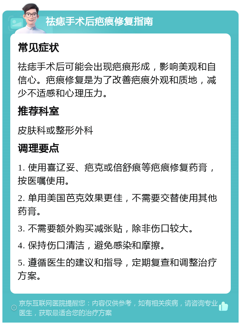 祛痣手术后疤痕修复指南 常见症状 祛痣手术后可能会出现疤痕形成，影响美观和自信心。疤痕修复是为了改善疤痕外观和质地，减少不适感和心理压力。 推荐科室 皮肤科或整形外科 调理要点 1. 使用喜辽妥、疤克或倍舒痕等疤痕修复药膏，按医嘱使用。 2. 单用美国芭克效果更佳，不需要交替使用其他药膏。 3. 不需要额外购买减张贴，除非伤口较大。 4. 保持伤口清洁，避免感染和摩擦。 5. 遵循医生的建议和指导，定期复查和调整治疗方案。