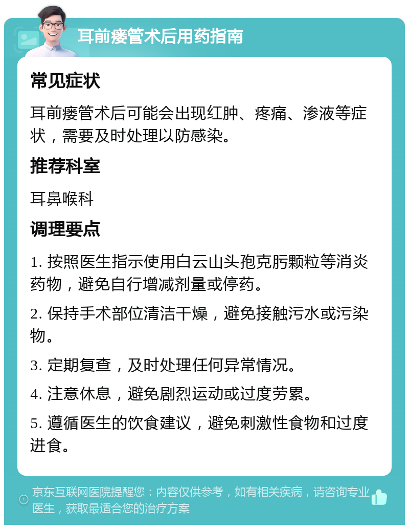 耳前瘘管术后用药指南 常见症状 耳前瘘管术后可能会出现红肿、疼痛、渗液等症状，需要及时处理以防感染。 推荐科室 耳鼻喉科 调理要点 1. 按照医生指示使用白云山头孢克肟颗粒等消炎药物，避免自行增减剂量或停药。 2. 保持手术部位清洁干燥，避免接触污水或污染物。 3. 定期复查，及时处理任何异常情况。 4. 注意休息，避免剧烈运动或过度劳累。 5. 遵循医生的饮食建议，避免刺激性食物和过度进食。