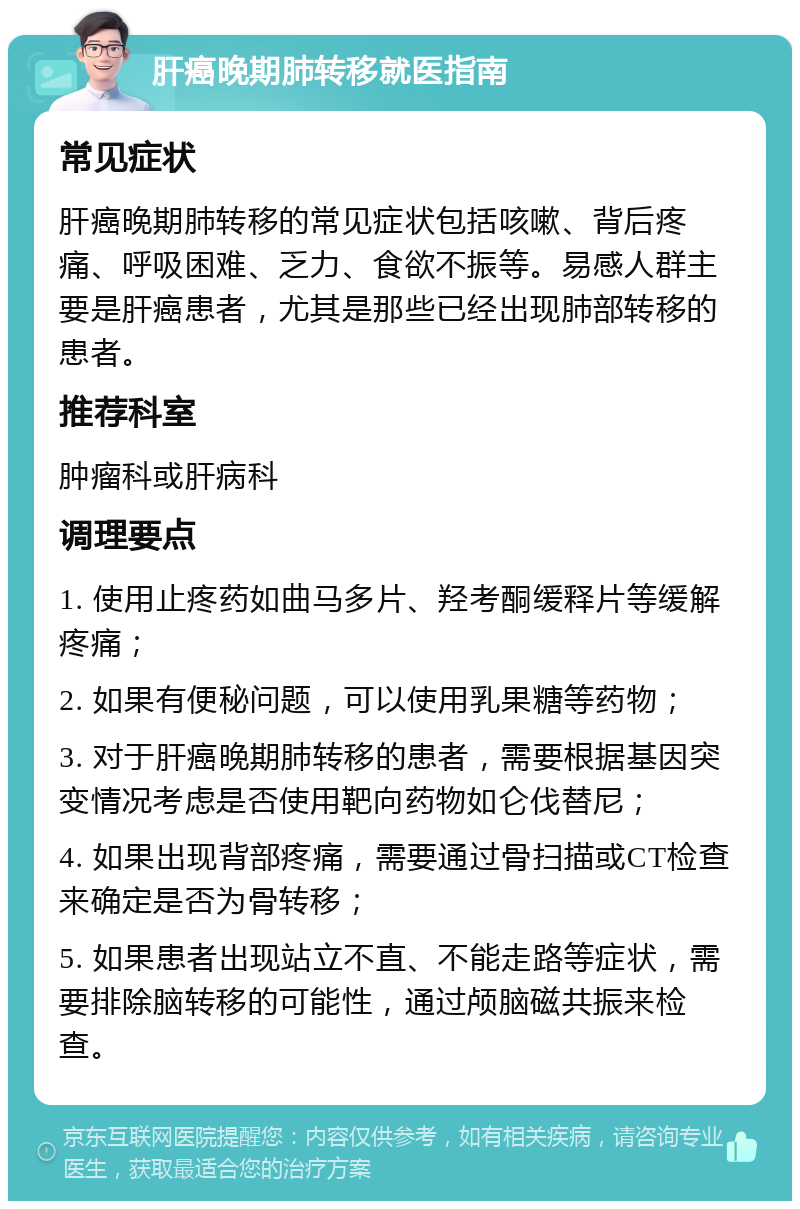 肝癌晚期肺转移就医指南 常见症状 肝癌晚期肺转移的常见症状包括咳嗽、背后疼痛、呼吸困难、乏力、食欲不振等。易感人群主要是肝癌患者，尤其是那些已经出现肺部转移的患者。 推荐科室 肿瘤科或肝病科 调理要点 1. 使用止疼药如曲马多片、羟考酮缓释片等缓解疼痛； 2. 如果有便秘问题，可以使用乳果糖等药物； 3. 对于肝癌晚期肺转移的患者，需要根据基因突变情况考虑是否使用靶向药物如仑伐替尼； 4. 如果出现背部疼痛，需要通过骨扫描或CT检查来确定是否为骨转移； 5. 如果患者出现站立不直、不能走路等症状，需要排除脑转移的可能性，通过颅脑磁共振来检查。