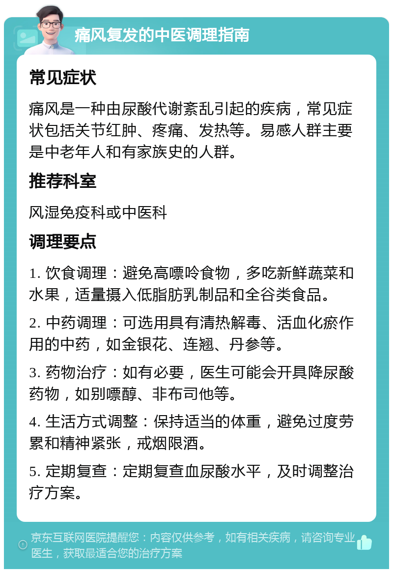 痛风复发的中医调理指南 常见症状 痛风是一种由尿酸代谢紊乱引起的疾病，常见症状包括关节红肿、疼痛、发热等。易感人群主要是中老年人和有家族史的人群。 推荐科室 风湿免疫科或中医科 调理要点 1. 饮食调理：避免高嘌呤食物，多吃新鲜蔬菜和水果，适量摄入低脂肪乳制品和全谷类食品。 2. 中药调理：可选用具有清热解毒、活血化瘀作用的中药，如金银花、连翘、丹参等。 3. 药物治疗：如有必要，医生可能会开具降尿酸药物，如别嘌醇、非布司他等。 4. 生活方式调整：保持适当的体重，避免过度劳累和精神紧张，戒烟限酒。 5. 定期复查：定期复查血尿酸水平，及时调整治疗方案。