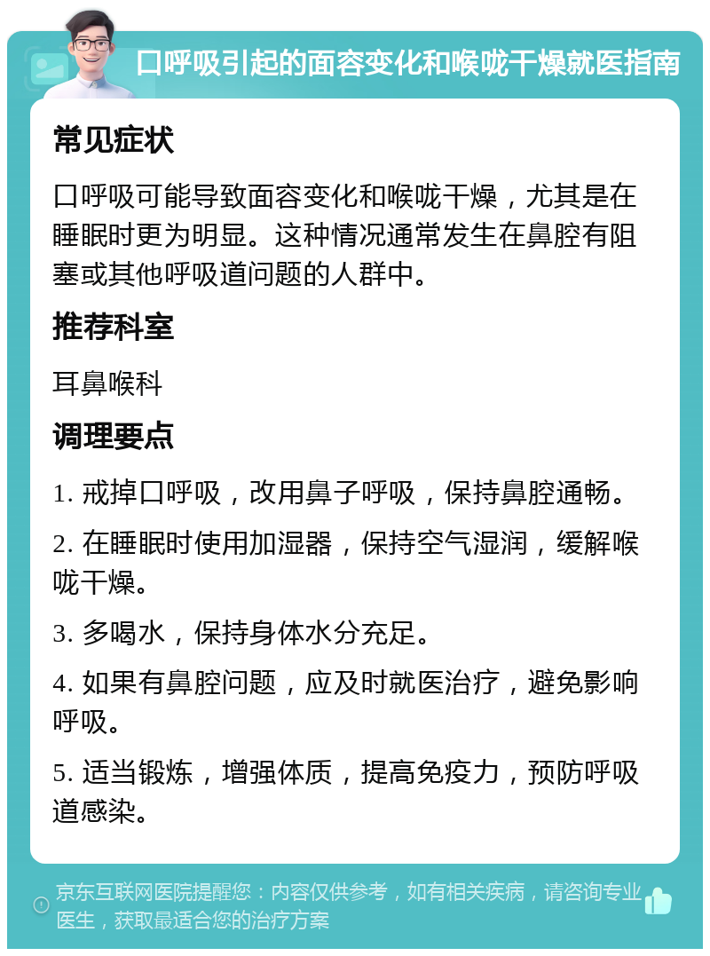 口呼吸引起的面容变化和喉咙干燥就医指南 常见症状 口呼吸可能导致面容变化和喉咙干燥，尤其是在睡眠时更为明显。这种情况通常发生在鼻腔有阻塞或其他呼吸道问题的人群中。 推荐科室 耳鼻喉科 调理要点 1. 戒掉口呼吸，改用鼻子呼吸，保持鼻腔通畅。 2. 在睡眠时使用加湿器，保持空气湿润，缓解喉咙干燥。 3. 多喝水，保持身体水分充足。 4. 如果有鼻腔问题，应及时就医治疗，避免影响呼吸。 5. 适当锻炼，增强体质，提高免疫力，预防呼吸道感染。