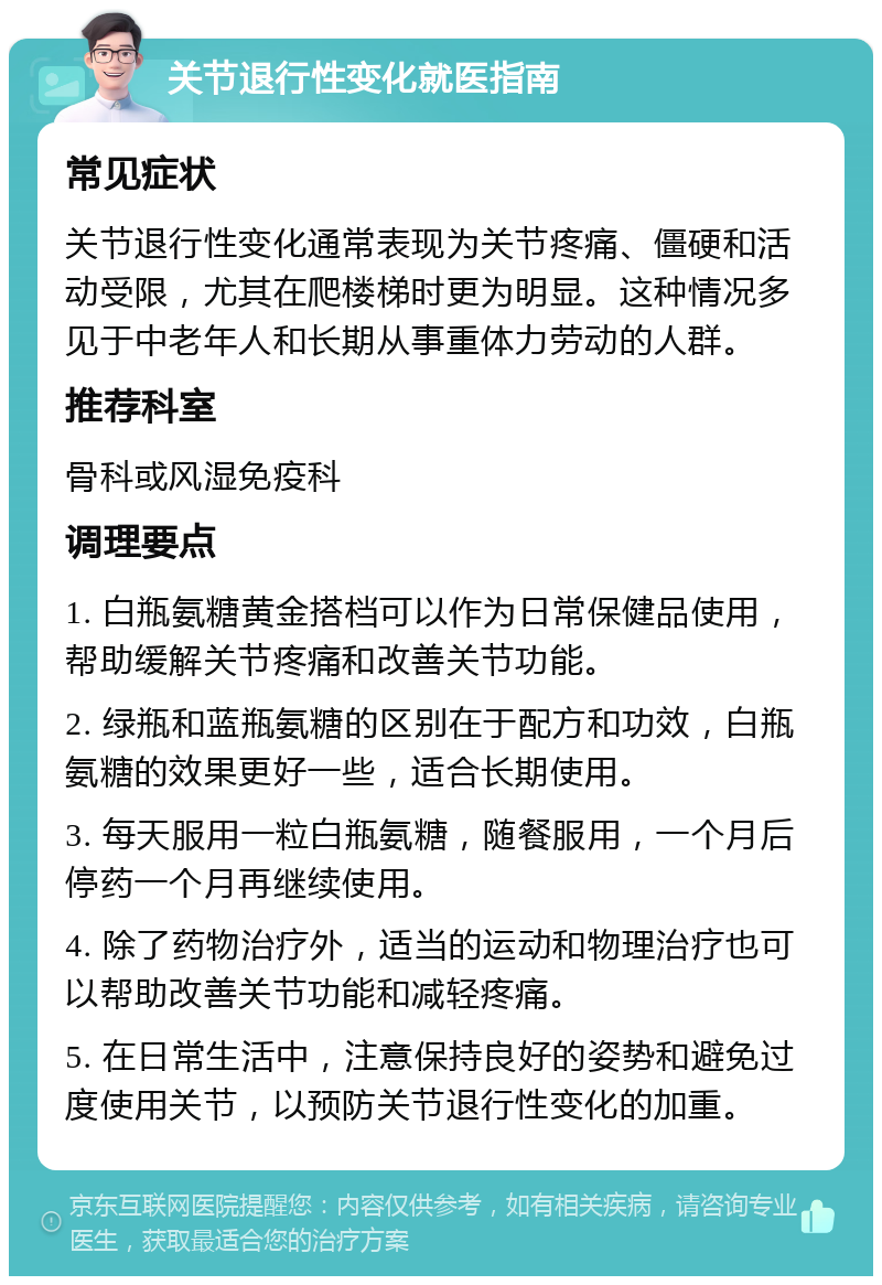 关节退行性变化就医指南 常见症状 关节退行性变化通常表现为关节疼痛、僵硬和活动受限，尤其在爬楼梯时更为明显。这种情况多见于中老年人和长期从事重体力劳动的人群。 推荐科室 骨科或风湿免疫科 调理要点 1. 白瓶氨糖黄金搭档可以作为日常保健品使用，帮助缓解关节疼痛和改善关节功能。 2. 绿瓶和蓝瓶氨糖的区别在于配方和功效，白瓶氨糖的效果更好一些，适合长期使用。 3. 每天服用一粒白瓶氨糖，随餐服用，一个月后停药一个月再继续使用。 4. 除了药物治疗外，适当的运动和物理治疗也可以帮助改善关节功能和减轻疼痛。 5. 在日常生活中，注意保持良好的姿势和避免过度使用关节，以预防关节退行性变化的加重。